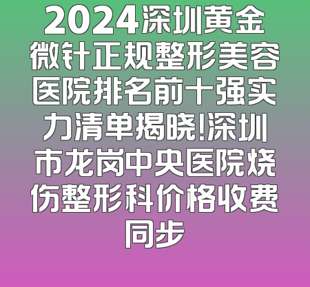 2024深圳黄金微针正规整形美容医院排名前十强实力清单揭晓！深圳市龙岗中央医院烧伤整形科价格收费同步