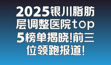 2025银川脂肪层调整医院top5榜单揭晓！前三位领跑报道！