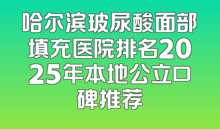哈尔滨玻尿酸面部填充医院排名2025年本地公立口碑推荐