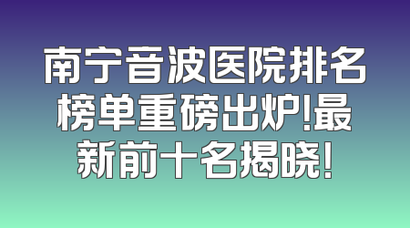 南宁音波医院排名榜单重磅出炉！最新前十名揭晓！
