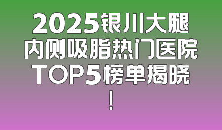 2025银川大腿内侧吸脂热门医院TOP5榜单揭晓！