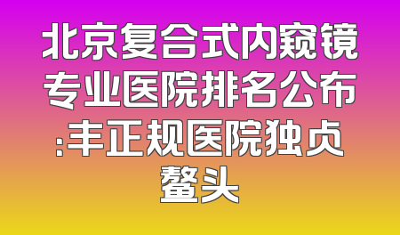 北京复合式内窥镜专业医院排名公布：丰正规医院独占鳌头