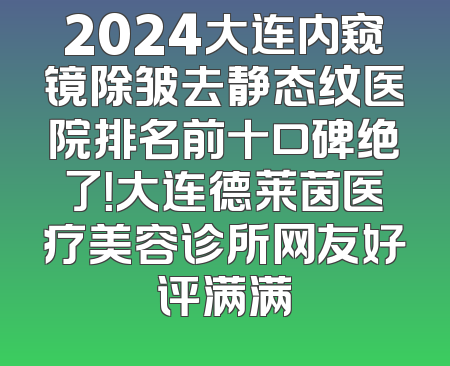 2024大连内窥镜除皱去静态纹医院排名前十口碑绝了！大连德莱茵医疗美容诊所网友好评满满