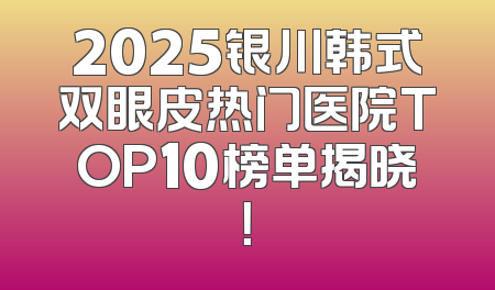 2025银川韩式双眼皮热门医院TOP10榜单揭晓！