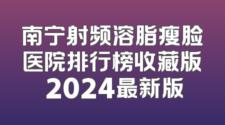 南宁射频溶脂瘦脸医院排行榜收藏版 2024最新版