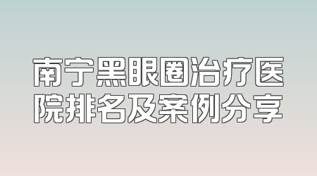南宁黑眼圈治疗医院排名及案例分享