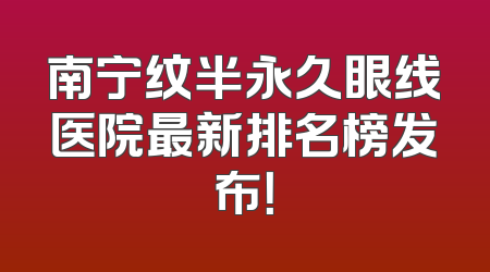 南宁纹半永久眼线医院最新排名榜发布！