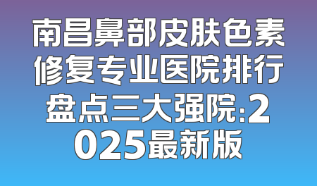 南昌鼻部皮肤色素修复专业医院排行盘点三大强院：2025最新版