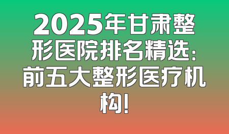 2025年甘肃整形医院排名精选：前五大整形医疗机构!