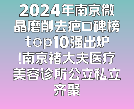 2024年南京微晶磨削去疤口碑榜top10强出炉！南京褚大夫医疗美容诊所公立私立齐聚