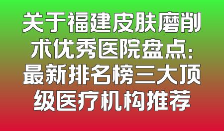 关于福建皮肤磨削术优秀医院盘点：最新排名榜三大顶级医疗机构推荐
