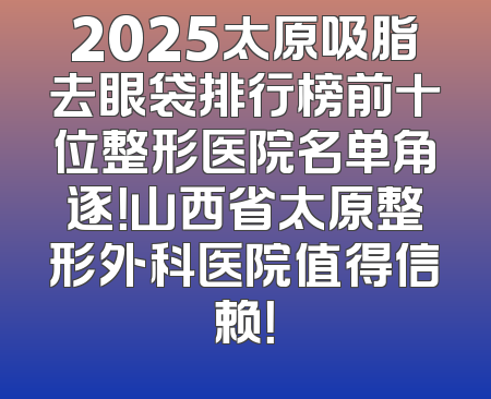 2025太原吸脂去眼袋排行榜前十位整形医院名单角逐！山西省太原整形外科医院值得信赖！