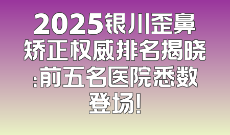 2025银川歪鼻矫正权威排名揭晓：前五名医院悉数登场！