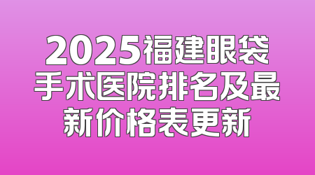 2025福建眼袋手术医院排名及最新价格表更新