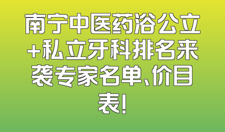 南宁中医药浴公立+私立牙科排名来袭专家名单、价目表!