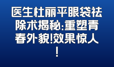 医生杜丽平眼袋祛除术揭秘：重塑青春外貌！效果惊人！