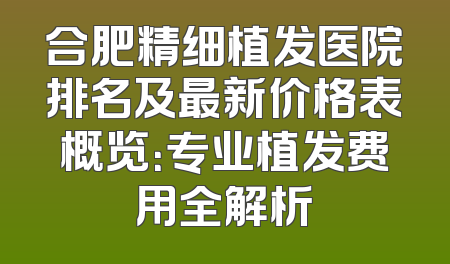 合肥精细植发医院排名及最新价格表概览：专业植发费用全解析