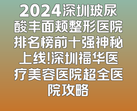 2024深圳玻尿酸丰面颊整形医院排名榜前十强神秘上线！深圳福华医疗美容医院超全医院攻略