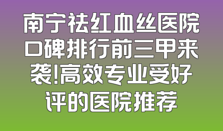 南宁祛红血丝医院口碑排行前三甲来袭！高效专业受好评的医院推荐