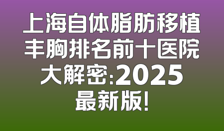 上海自体脂肪移植丰胸排名前十医院大解密：2025最新版！