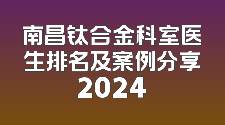 南昌钛合金科室医生排名及案例分享2024