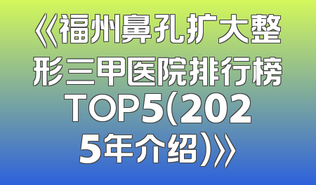《福州鼻孔扩大整形三甲医院排行榜TOP5（2025年介绍）》