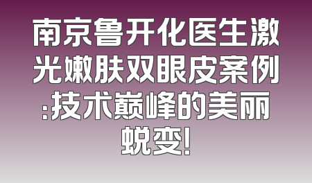 南京鲁开化医生激光嫩肤双眼皮案例：技术巅峰的美丽蜕变！