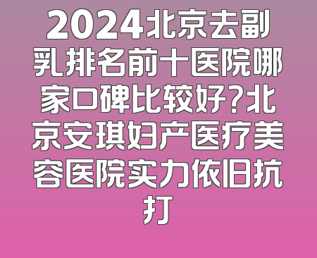 2024北京去副乳排名前十医院哪家口碑比较好？北京安琪妇产医疗美容医院实力依旧抗打