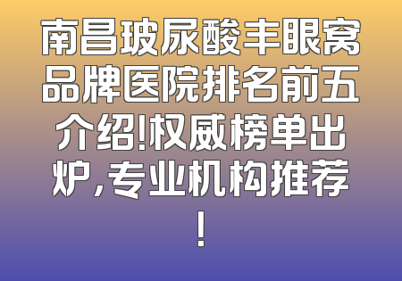 南昌玻尿酸丰眼窝品牌医院排名前五介绍！权威榜单出炉，专业机构推荐！