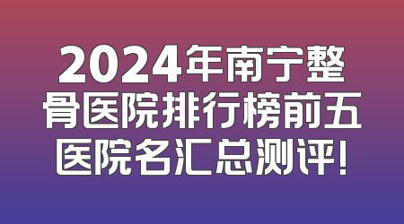 2024年南宁整骨医院排行榜前五医院名汇总测评!