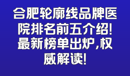 合肥轮廓线品牌医院排名前五介绍！最新榜单出炉，权威解读！