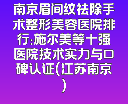 南京眉间纹祛除手术整形美容医院排行：施尔美等十强医院技术实力与口碑认证（江苏南京）