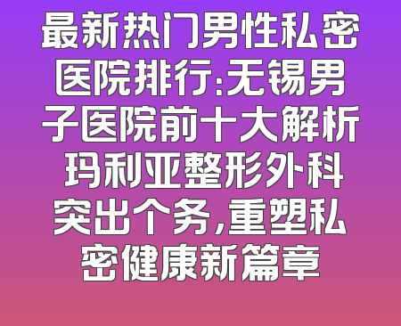 最新热门男性私密医院排行：无锡男子医院前十大解析 玛利亚整形外科突出个务，重塑私密健康新篇章