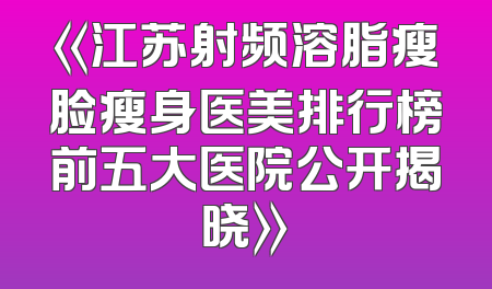 《江苏射频溶脂瘦脸瘦身医美排行榜前五大医院公开揭晓》