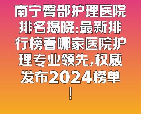 南宁臀部护理医院排名揭晓：最新排行榜看哪家医院护理专业领先，权威发布2024榜单！