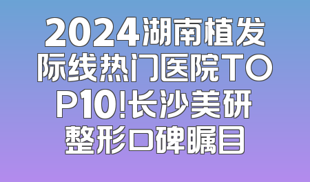 2024湖南植发际线热门医院TOP10！长沙美研整形口碑瞩目