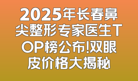 2025年长春鼻尖整形专家医生TOP榜公布！双眼皮价格大揭秘