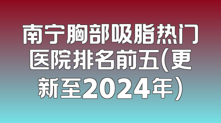南宁胸部吸脂热门医院排名前五（更新至2024年）