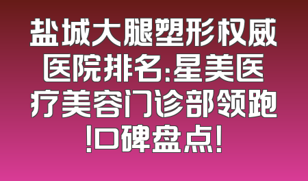 盐城大腿塑形权威医院排名：星美医疗美容门诊部领跑！口碑盘点！