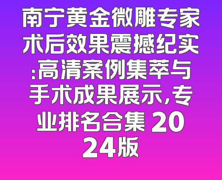 南宁黄金微雕专家术后效果震撼纪实：高清案例集萃与手术成果展示，专业排名合集 2024版