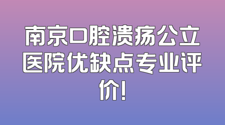 南京口腔溃疡公立医院优缺点专业评价!