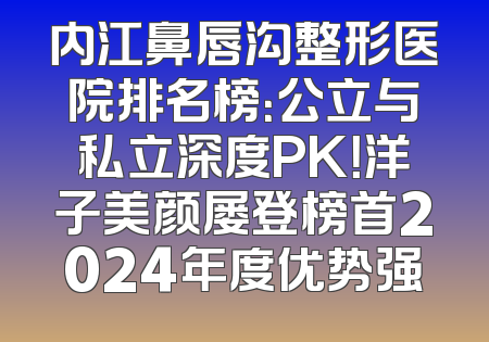 内江鼻唇沟整形医院排名榜：公立与私立深度PK！洋子美颜屡登榜首2024年度优势强