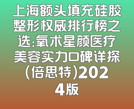 上海额头填充硅胶整形权威排行榜之选：氧术星颜医疗美容实力口碑详探（倍思特）2024版