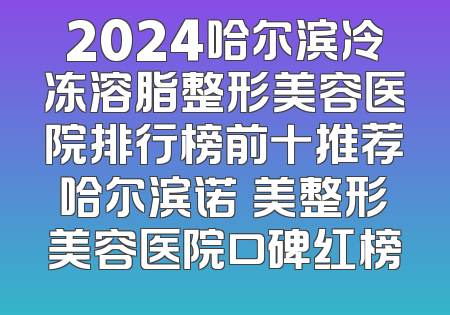 2024哈尔滨冷冻溶脂整形美容医院排行榜前十推荐哈尔滨诺嬄美整形美容医院口碑红榜