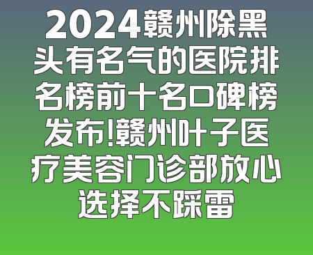 2024赣州除黑头有名气的医院排名榜前十名口碑榜发布！赣州叶子医疗美容门诊部放心选择不踩雷