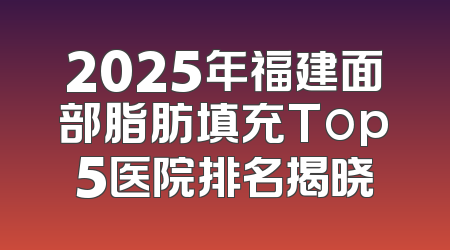 2025年福建面部脂肪填充Top5医院排名揭晓