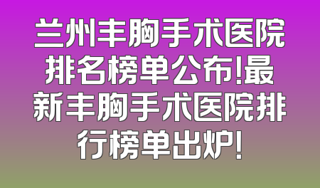 兰州丰胸手术医院排名榜单公布！最新丰胸手术医院排行榜单出炉！
