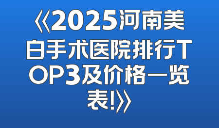 《2025河南美白手术医院排行TOP3及价格一览表！》