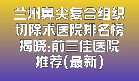 兰州鼻尖复合组织切除术医院排名榜揭晓：前三佳医院推荐（最新）