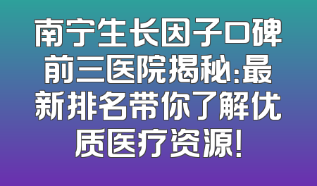 南宁生长因子口碑前三医院揭秘：最新排名带你了解优质医疗资源！